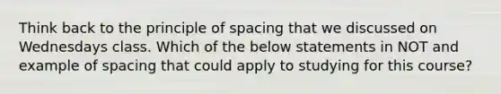 Think back to the principle of spacing that we discussed on Wednesdays class. Which of the below statements in NOT and example of spacing that could apply to studying for this course?