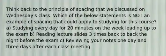 Think back to the principle of spacing that we discussed on Wednesday's class. Which of the below statements is NOT an example of spacing that could apply to studying for this course? a) Studying every day for 20 minutes on the week leading up to the exam b) Reading lecture slides 3 times back to back the night before the exam c) Reviewing your notes one day and three days after each class meeting