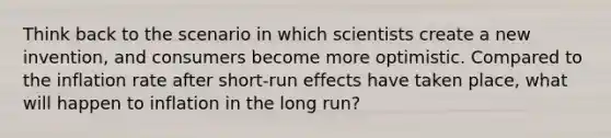 Think back to the scenario in which scientists create a new invention, and consumers become more optimistic. Compared to the inflation rate after short-run effects have taken place, what will happen to inflation in the long run?