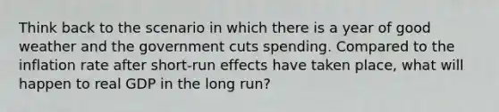 Think back to the scenario in which there is a year of good weather and the government cuts spending. Compared to the inflation rate after short-run effects have taken place, what will happen to real GDP in the long run?