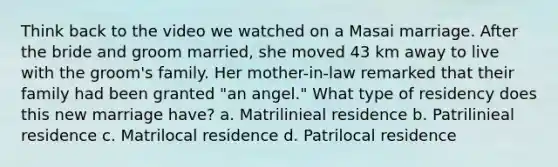 Think back to the video we watched on a Masai marriage. After the bride and groom married, she moved 43 km away to live with the groom's family. Her mother-in-law remarked that their family had been granted "an angel." What type of residency does this new marriage have? a. Matrilinieal residence b. Patrilinieal residence c. Matrilocal residence d. Patrilocal residence