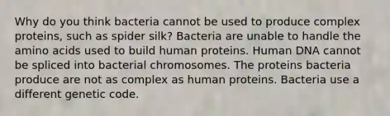 Why do you think bacteria cannot be used to produce complex proteins, such as spider silk? Bacteria are unable to handle the <a href='https://www.questionai.com/knowledge/k9gb720LCl-amino-acids' class='anchor-knowledge'>amino acids</a> used to build human proteins. Human DNA cannot be spliced into bacterial chromosomes. The proteins bacteria produce are not as complex as human proteins. Bacteria use a different genetic code.