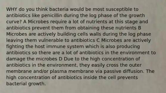 WHY do you think bacteria would be most susceptible to antibiotics like penicillin during the log phase of the growth curve? A Microbes require a lot of nutrients at this stage and antibiotics prevent them from obtaining these nutrients B Microbes are actively building cells walls during the log phase leaving them vulnerable to antibiotics C Microbes are actively fighting the host immune system which is also producing antibiotics so there are a lot of antibiotics in the environment to damage the microbes D Due to the high concentration of antibiotics in the environment, they easily cross the outer membrane and/or plasma membrane via passive diffusion. The high concentration of antibiotics inside the cell prevents bacterial growth.