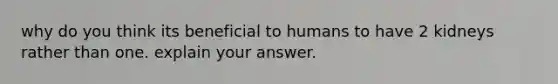 why do you think its beneficial to humans to have 2 kidneys rather than one. explain your answer.