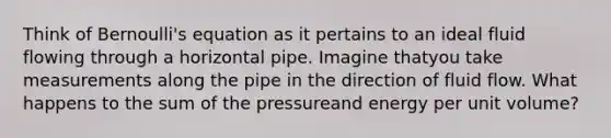 Think of Bernoulli's equation as it pertains to an ideal fluid flowing through a horizontal pipe. Imagine thatyou take measurements along the pipe in the direction of fluid flow. What happens to the sum of the pressureand energy per unit volume?