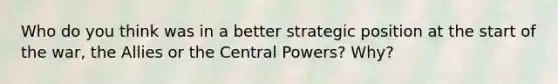 Who do you think was in a better strategic position at the start of the war, the Allies or the Central Powers? Why?