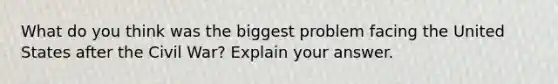 What do you think was the biggest problem facing the United States after the Civil War? Explain your answer.