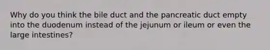 Why do you think the bile duct and the pancreatic duct empty into the duodenum instead of the jejunum or ileum or even the large intestines?