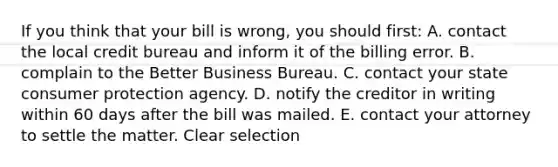 If you think that your bill is wrong, you should first: A. contact the local credit bureau and inform it of the billing error. B. complain to the Better Business Bureau. C. contact your state consumer protection agency. D. notify the creditor in writing within 60 days after the bill was mailed. E. contact your attorney to settle the matter. Clear selection