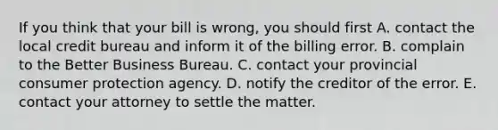 If you think that your bill is wrong, you should first A. contact the local credit bureau and inform it of the billing error. B. complain to the Better Business Bureau. C. contact your provincial consumer protection agency. D. notify the creditor of the error. E. contact your attorney to settle the matter.