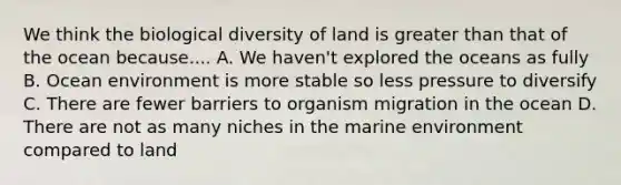 We think the biological diversity of land is greater than that of the ocean because.... A. We haven't explored the oceans as fully B. Ocean environment is more stable so less pressure to diversify C. There are fewer barriers to organism migration in the ocean D. There are not as many niches in the marine environment compared to land