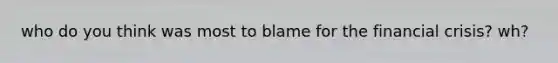 who do you think was most to blame for the financial crisis? wh?