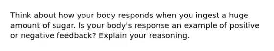 Think about how your body responds when you ingest a huge amount of sugar. Is your body's response an example of positive or negative feedback? Explain your reasoning.