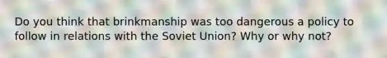 Do you think that brinkmanship was too dangerous a policy to follow in relations with the Soviet Union? Why or why not?