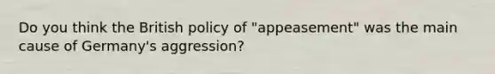 Do you think the British policy of "appeasement" was the main cause of Germany's aggression?