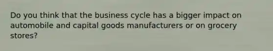 Do you think that the business cycle has a bigger impact on automobile and capital goods manufacturers or on grocery stores?