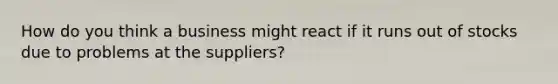 How do you think a business might react if it runs out of stocks due to problems at the suppliers?