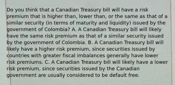 Do you think that a Canadian Treasury bill will have a risk premium that is higher​ than, lower​ than, or the same as that of a similar security​ (in terms of maturity and​ liquidity) issued by the government of​ Colombia? A. A Canadian Treasury bill will likely have the same risk premium as that of a similar security issued by the government of Colombia. B. A Canadian Treasury bill will likely have a higher risk​ premium, since securities issued by countries with greater fiscal imbalances generally have lower risk premiums. C. A Canadian Treasury bill will likely have a lower risk​ premium, since securities issued by the Canadian government are usually considered to be default free.