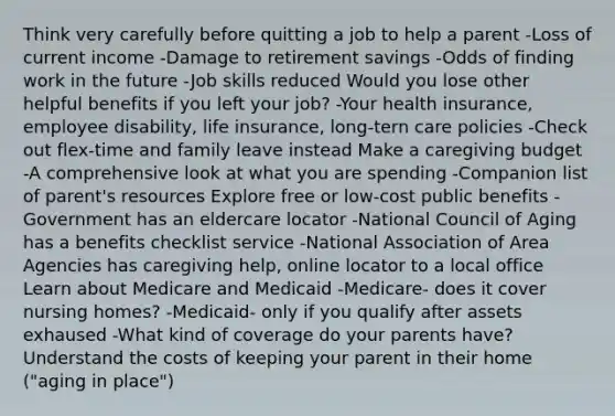 Think very carefully before quitting a job to help a parent -Loss of current income -Damage to retirement savings -Odds of finding work in the future -Job skills reduced Would you lose other helpful benefits if you left your job? -Your health insurance, employee disability, life insurance, long-tern care policies -Check out flex-time and family leave instead Make a caregiving budget -A comprehensive look at what you are spending -Companion list of parent's resources Explore free or low-cost public benefits -Government has an eldercare locator -National Council of Aging has a benefits checklist service -National Association of Area Agencies has caregiving help, online locator to a local office Learn about Medicare and Medicaid -Medicare- does it cover nursing homes? -Medicaid- only if you qualify after assets exhaused -What kind of coverage do your parents have? Understand the costs of keeping your parent in their home ("aging in place")