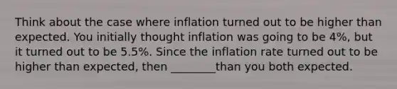 Think about the case where inflation turned out to be higher than expected. You initially thought inflation was going to be 4%, but it turned out to be 5.5%. Since the inflation rate turned out to be higher than expected, then ________than you both expected.