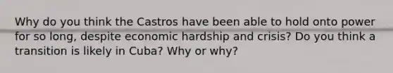Why do you think the Castros have been able to hold onto power for so long, despite economic hardship and crisis? Do you think a transition is likely in Cuba? Why or why?