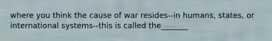 where you think the cause of war resides--in humans, states, or international systems--this is called the_______