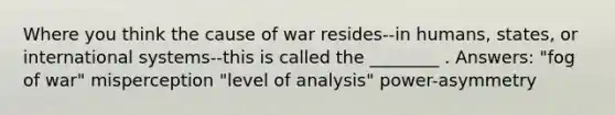 Where you think the cause of war resides--in humans, states, or international systems--this is called the ________ . Answers: "fog of war" misperception "level of analysis" power-asymmetry