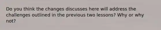 Do you think the changes discusses here will address the challenges outlined in the previous two lessons? Why or why not?