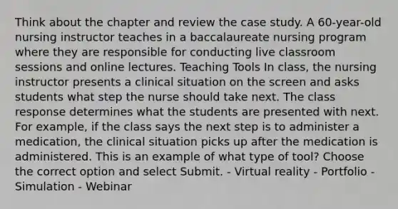 Think about the chapter and review the case study. A 60-year-old nursing instructor teaches in a baccalaureate nursing program where they are responsible for conducting live classroom sessions and online lectures. Teaching Tools In class, the nursing instructor presents a clinical situation on the screen and asks students what step the nurse should take next. The class response determines what the students are presented with next. For example, if the class says the next step is to administer a medication, the clinical situation picks up after the medication is administered. This is an example of what type of tool? Choose the correct option and select Submit. - Virtual reality - Portfolio - Simulation - Webinar