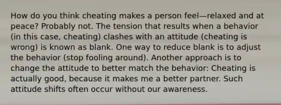 How do you think cheating makes a person feel—relaxed and at peace? Probably not. The tension that results when a behavior (in this case, cheating) clashes with an attitude (cheating is wrong) is known as blank. One way to reduce blank is to adjust the behavior (stop fooling around). Another approach is to change the attitude to better match the behavior: Cheating is actually good, because it makes me a better partner. Such attitude shifts often occur without our awareness.