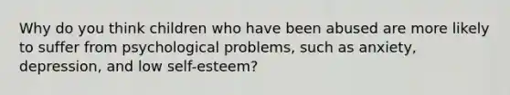 Why do you think children who have been abused are more likely to suffer from psychological problems, such as anxiety, depression, and low self-esteem?