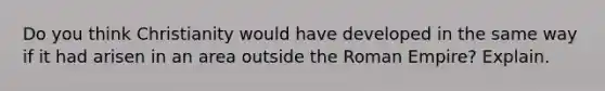 Do you think Christianity would have developed in the same way if it had arisen in an area outside the Roman Empire? Explain.