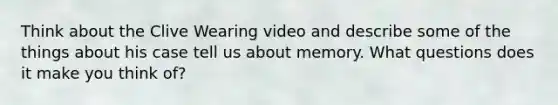 Think about the Clive Wearing video and describe some of the things about his case tell us about memory. What questions does it make you think of?