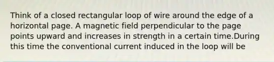 Think of a closed rectangular loop of wire around the edge of a horizontal page. A magnetic field perpendicular to the page points upward and increases in strength in a certain time.During this time the conventional current induced in the loop will be