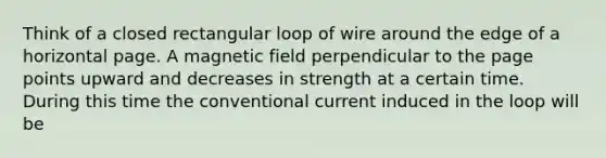 Think of a closed rectangular loop of wire around the edge of a horizontal page. A magnetic field perpendicular to the page points upward and decreases in strength at a certain time. During this time the conventional current induced in the loop will be