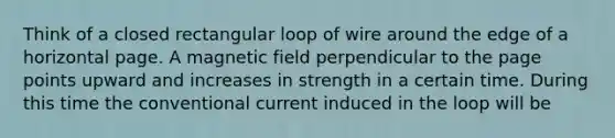 Think of a closed rectangular loop of wire around the edge of a horizontal page. A magnetic field perpendicular to the page points upward and increases in strength in a certain time. During this time the conventional current induced in the loop will be