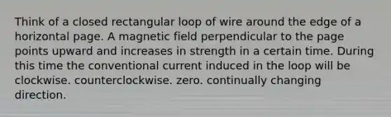 Think of a closed rectangular loop of wire around the edge of a horizontal page. A magnetic field perpendicular to the page points upward and increases in strength in a certain time. During this time the conventional current induced in the loop will be clockwise. counterclockwise. zero. continually changing direction.