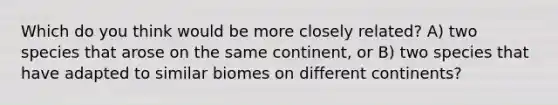 Which do you think would be more closely related? A) two species that arose on the same continent, or B) two species that have adapted to similar biomes on different continents?