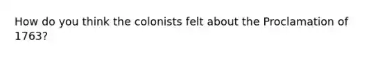 How do you think the colonists felt about the Proclamation of 1763?
