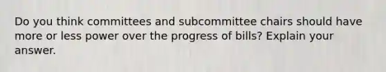 Do you think committees and subcommittee chairs should have more or less power over the progress of bills? Explain your answer.