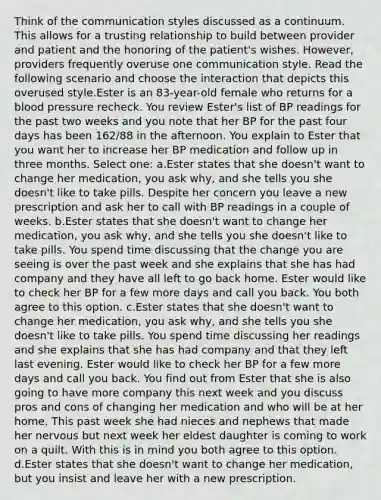 Think of the communication styles discussed as a continuum. This allows for a trusting relationship to build between provider and patient and the honoring of the patient's wishes. However, providers frequently overuse one communication style. Read the following scenario and choose the interaction that depicts this overused style.Ester is an 83-year-old female who returns for a blood pressure recheck. You review Ester's list of BP readings for the past two weeks and you note that her BP for the past four days has been 162/88 in the afternoon. You explain to Ester that you want her to increase her BP medication and follow up in three months. Select one: a.Ester states that she doesn't want to change her medication, you ask why, and she tells you she doesn't like to take pills. Despite her concern you leave a new prescription and ask her to call with BP readings in a couple of weeks. b.Ester states that she doesn't want to change her medication, you ask why, and she tells you she doesn't like to take pills. You spend time discussing that the change you are seeing is over the past week and she explains that she has had company and they have all left to go back home. Ester would like to check her BP for a few more days and call you back. You both agree to this option. c.Ester states that she doesn't want to change her medication, you ask why, and she tells you she doesn't like to take pills. You spend time discussing her readings and she explains that she has had company and that they left last evening. Ester would like to check her BP for a few more days and call you back. You find out from Ester that she is also going to have more company this next week and you discuss pros and cons of changing her medication and who will be at her home. This past week she had nieces and nephews that made her nervous but next week her eldest daughter is coming to work on a quilt. With this is in mind you both agree to this option. d.Ester states that she doesn't want to change her medication, but you insist and leave her with a new prescription.