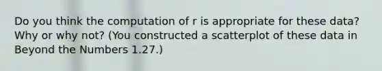 Do you think the computation of r is appropriate for these data? Why or why not? (You constructed a scatterplot of these data in Beyond the Numbers 1.27.)