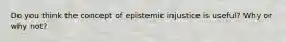 Do you think the concept of epistemic injustice is useful? Why or why not?