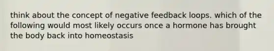 think about the concept of negative feedback loops. which of the following would most likely occurs once a hormone has brought the body back into homeostasis