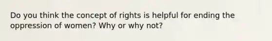 Do you think the concept of rights is helpful for ending the oppression of women? Why or why not?