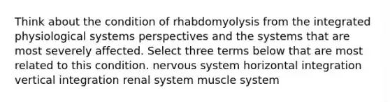 Think about the condition of rhabdomyolysis from the integrated physiological systems perspectives and the systems that are most severely affected. Select three terms below that are most related to this condition. nervous system horizontal integration vertical integration renal system muscle system