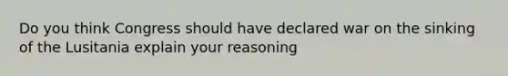 Do you think Congress should have declared war on the sinking of the Lusitania explain your reasoning