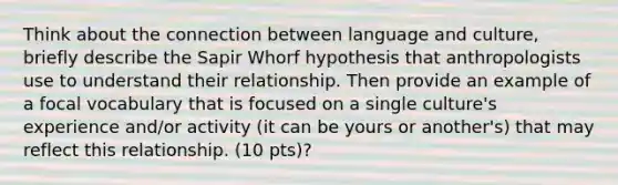 Think about the connection between language and culture, briefly describe the Sapir Whorf hypothesis that anthropologists use to understand their relationship. Then provide an example of a focal vocabulary that is focused on a single culture's experience and/or activity (it can be yours or another's) that may reflect this relationship. (10 pts)?