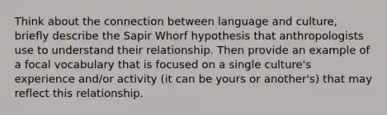 Think about the connection between language and culture, briefly describe the Sapir Whorf hypothesis that anthropologists use to understand their relationship. Then provide an example of a focal vocabulary that is focused on a single culture's experience and/or activity (it can be yours or another's) that may reflect this relationship.