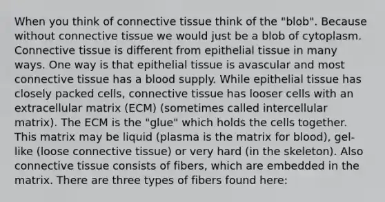 When you think of connective tissue think of the "blob". Because without connective tissue we would just be a blob of cytoplasm. Connective tissue is different from epithelial tissue in many ways. One way is that epithelial tissue is avascular and most connective tissue has a blood supply. While epithelial tissue has closely packed cells, connective tissue has looser cells with an extracellular matrix (ECM) (sometimes called intercellular matrix). The ECM is the "glue" which holds the cells together. This matrix may be liquid (plasma is the matrix for blood), gel-like (loose connective tissue) or very hard (in the skeleton). Also connective tissue consists of fibers, which are embedded in the matrix. There are three types of fibers found here: